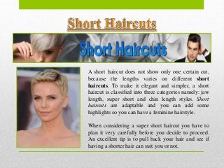 A short haircut does not show only one certain cut,
because the lengths varies on different short
haircuts. To make it elegant and simpler, a short
haircut is classified into three categories namely: jaw
length, super short and chin length styles. Short
haircuts are adaptable and you can add some
highlights so you can have a feminine hairstyle.
When considering a super short haircut you have to
plan it very carefully before you decide to proceed.
An excellent tip is to pull back your hair and see if
having a shorter hair can suit you or not.
 