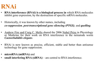 RNAi
• RNA interference (RNAi) is a biological process in which RNA molecules
inhibit gene expression, by the destruction of specific mRNA molecules.
• Historically, it was known by other names, including
co-suppression, post-transcriptional gene silencing (PTGS), and quelling.
• Andrew Fire and Craig C. Mello shared the 2006 Nobel Prize in Physiology
or Medicine for their work on RNA interference in the nematode worm
Caenorhabditis elegans.
• RNAi is now known as precise, efficient, stable and better than antisense
technology for gene suppression.
• microRNA (miRNA) and
• small interfering RNA (siRNA) – are central to RNA interference.
 