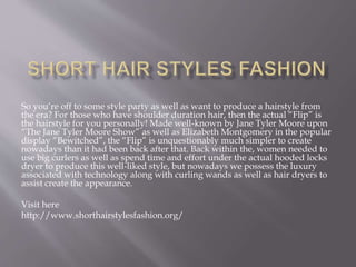 So you’re off to some style party as well as want to produce a hairstyle from
the era? For those who have shoulder duration hair, then the actual “Flip” is
the hairstyle for you personally! Made well-known by Jane Tyler Moore upon
“The Jane Tyler Moore Show” as well as Elizabeth Montgomery in the popular
display “Bewitched”, the “Flip” is unquestionably much simpler to create
nowadays than it had been back after that. Back within the, women needed to
use big curlers as well as spend time and effort under the actual hooded locks
dryer to produce this well-liked style, but nowadays we possess the luxury
associated with technology along with curling wands as well as hair dryers to
assist create the appearance.
Visit here
http://www.shorthairstylesfashion.org/
 
