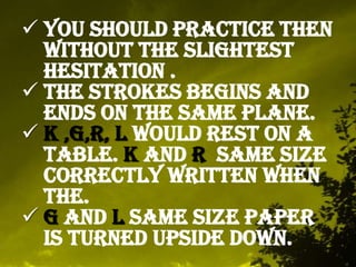  You should practice then
without the slightest
hesitation .
The strokes begins and
ends on the same plane.
K ,G,R, L would rest on a
table. K and R same size
correctly written when
the.
G and L same size paper
is turned upside down.