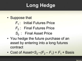 Long Hedge
• Suppose that
F1 : Initial Futures Price
F2 : Final Futures Price
S2 : Final Asset Price
• You hedge the future purchase of an
asset by entering into a long futures
contract
• Cost of Asset=S2 –(F2 – F1) = F1 + Basis
 