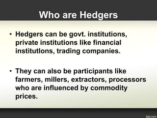 • Hedgers can be govt. institutions,
private institutions like financial
institutIons, trading companies.
• They can also be participants like
farmers, millers, extractors, processors
who are influenced by commodity
prices.
Who are Hedgers
 