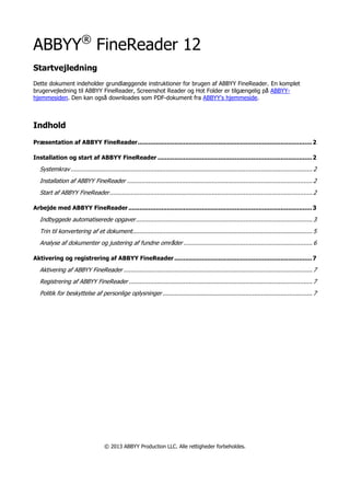 ABBYY®
FineReader 12
Startvejledning
Dette dokument indeholder grundlæggende instruktioner for brugen af ABBYY FineReader. En komplet
brugervejledning til ABBYY FineReader, Screenshot Reader og Hot Folder er tilgængelig på ABBYY-
hjemmesiden. Den kan også downloades som PDF-dokument fra ABBYY's hjemmeside.
Indhold
Præsentation af ABBYY FineReader...............................................................................................2
Installation og start af ABBYY FineReader ....................................................................................2
Systemkrav......................................................................................................................................... 2
Installation af ABBYY FineReader ......................................................................................................... 2
Start af ABBYY FineReader................................................................................................................... 2
Arbejde med ABBYY FineReader....................................................................................................3
Indbyggede automatiserede opgaver.................................................................................................... 3
Trin til konvertering af et dokument...................................................................................................... 5
Analyse af dokumenter og justering af fundne områder ......................................................................... 6
Aktivering og registrering af ABBYY FineReader...........................................................................7
Aktivering af ABBYY FineReader ........................................................................................................... 7
Registrering af ABBYY FineReader ........................................................................................................ 7
Politik for beskyttelse af personlige oplysninger..................................................................................... 7
© 2013 ABBYY Production LLC. Alle rettigheder forbeholdes.
 