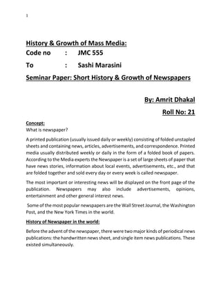 1
History & Growth of Mass Media:
Code no : JMC 555
To : Sashi Marasini
Seminar Paper: Short History & Growth of Newspapers
By: Amrit Dhakal
Roll No: 21
Concept:
What is newspaper?
A printed publication (usually issued daily or weekly) consisting of folded unstapled
sheets and containing news, articles, advertisements, and correspondence. Printed
media usually distributed weekly or daily in the form of a folded book of papers.
According to the Media experts the Newspaper is a set of large sheets of paper that
have news stories, information about local events, advertisements, etc., and that
are folded together and sold every day or every week is called newspaper.
The most important or interesting news will be displayed on the front page of the
publication. Newspapers may also include advertisements, opinions,
entertainment and other general interest news.
Some of the most popular newspapers are the Wall Street Journal, the Washington
Post, and the New York Times in the world.
History of Newspaper in the world:
Before the advent of the newspaper, there were two major kinds of periodical news
publications: the handwritten news sheet, and single item news publications. These
existed simultaneously.
 