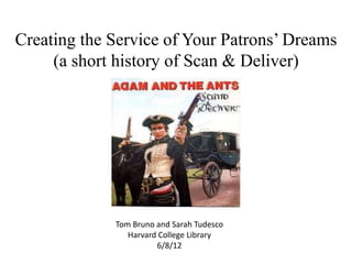 Creating the Service of Your Patrons’ Dreams
     (a short history of Scan & Deliver)




             Tom Bruno and Sarah Tudesco
                Harvard College Library
                       6/8/12
 