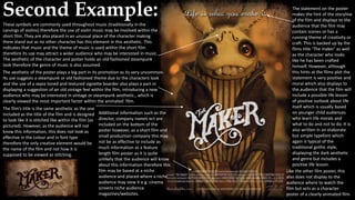 Second Example: The statement on the poster
makes the hint of the storyline
of the film and displays to the
audience that the film may
contain scenes or has a
running theme of creativity or
craft. This is backed up by the
films title ‘The maker’ as well
as the character who looks
like he has been crafted
himself. However, although
this hints at the films plot the
statement is very positive and
moral which also displays to
the audience that the film will
include a possible life lesson
of positive outlook about life
itself which is usually based
on younger child audiences
who learn life morals and
what to do and not to do. It is
also written in an elaborate
but simple typefont which
again is typical of the
traditional gothic style,
displaying the dark aesthetic
and genre but includes a
positive life lesson.
The film’s title is the same aesthetic as the one
included as the title of the film and is designed
to look like it is stitched like within the film (as
pictured). However, as the audience will not
know this information, this does not look as
effective in the colour and in font type
therefore the only creative element would be
the name of the film and not how it is
supposed to be viewed as stitching.
Additional information such as the
director, company names ect are
included on the bottom of the
poster however, as a short film and
small production company this may
not be as effective to include as
much information as a feature
length film poster as it is quite
unlikely that the audience will know
about this information therefore this
film may be based at a niche
audience and placed where a niche
audience may view it e.g. cinema
screens niche audience
magazines/websites.
These symbols are commonly used throughout music (traditionally in the
carvings of violins) therefore the use of violin music may be involved within the
short film. They are also placed in an unusual place of the character making
them stand out as no other character has this element in this aesthetic. This
indicates that music and the theme of music is used within the short film
therefore its use may attract a wider audience who may be interested in music.
The aesthetic of the character and poster holds an old-fashioned steampunk
look therefore the genre of music is also assumed.
The aesthetic of the poster plays a big part in its promotion as its very uncommon.
Its use suggests a steampunk or old fashioned theme due to the characters look
and the use of a sepia toned and textured vignette boarder also plays a part in
displaying a suggestion of an old vintage feel within the film, introducing a new
audience who may be interested in vintage or steampunk aesthetic., which is
clearly viewed the most important factor within the animated film.
Like the other film poster, this
also does not display to the
audience where to watch the
film but acts as a character
poster of a clearly animated film.
 