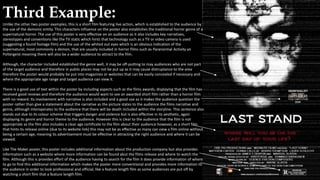 Third Example:
Unlike the other two poster examples, this is a short film featuring live action, which is established to the audience by
the use of the demonic entity. This characters influence on the poster also establishes the traditional horror genre of a
supernatural horror. The use of this poster is very effective on an audience as it also includes key narratives,
stereotypes and conventions like the TV static which hints that technology such as a TV or video camera is used
(suggesting a found footage film) and the use of the whited out eyes which is an obvious indication of the
supernatural, most commonly a demon, that are usually included in horror films such as Paranormal Activity an
Poltergeist meaning there will also be a wider audience to attract to the film.
Although, the character included established the genre well, it may be off-putting to may audiences who are not part
of the target audience and therefore in public places may not be put up as it may cause distruptance to the area
therefore the poster would probably be put into magazines or websites that can be easily concealed if necessary and
where the appropriate age range and target audience can view it.
There is a good use of text within the poster by including aspects such as the films awards, displaying that the film has
received good reviews and therefore the audience would want to see an awarded short film rather than a horror film
with no reward. Its involvement with narrative is also included and a good use as it makes the audience question the
poster rather than give a statement about the narrative as the picture states to the audience the films narrative and
genre, although interoperates to the audience that there will be death included within the storyline. This sentence also
stands out due to its colour scheme that triggers danger and violence but is also effective in its aesthetic, again
displaying its genre and horror theme to the audience. However this is clear to the audience that the film is not
appropriate as the film also includes a clear age certificate to the film about their audience however, as a short film
that hints its release online (due to its website link) this may not be as effective as many can view a film online without
being a certain age, meaning its advertisement must be effective in attracting the right audience and where it can be
viewed.
Like The Maker poster, this poster includes additional information about the production company but also provides
information such as a website where more information can be found abut the films release and where to watch the
film. Although this is provides effort of the audience having to search for the film it does provide information of where
to go to find this additional information which makes the poster more conventional and provides more information to
the audience in order to look professional and official, like a feature length film as some audiences are put off by
watching a short film that a feature length film.
 