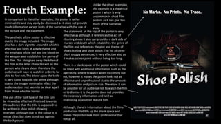 Fourth Example:
Unlike the other examples,
this example is a theatrical
poster t which is very
uncommon in short film
posters as it can give too
much of the narrative
away.
In comparison to the other examples, this poster is rather
minimalistic and may easily be dismissed as it does not provide
much information except hints of the narrative with the use of
the picture and the statement.
There is a blank space in the poster which could
be filled with additional information such as the
age rating, where to watch when its coming out
ect, however it makes the poster look not as
effective and unprofessional due to the amount
of information and picture size. Therefore it can
be possible for an audience not to watch the film
or to dismiss it is the poster does not provides
the necessary information and isn’t as
interesting as another feature film.
Although, there is information about the films
production that fills up the blank space and
makes the poster look more professional that
not at all.
The statement at the top of the poster is very
effective as although it references the act of
cleaning shoes it also can provides a dark side of
murder and death which establishes the genre of
the film and references the plot and theme of
shoe cleaning and shoe polish. The list of three
short snappy sentences, is very effective also as
it makes a clear point without being too long.
The aesthetic of the poster is effective
due to the image included. The image
also has a dark vignette around it which is
effective and hints at a dark theme and
the emphasis of the red and the blood on
the weapon also establishes the genre of
the film. This also gives away the killer of
the film as the killer character will be the
person who cleans shoes therefore the
audience will have to watch in order to be
able to find out. The blood upon the knife
is very iconic towards the genre although
due to the images minimalist effect the
audience does not seem to be clear apart
from those who like horror.
The use of the font type of the title can
be viewed as effective if noticed towards
the audience that the title is supposed to
be written in shoe polish showing
intertext. Although due to the colour it is
not as clear, but does stand out against
the background.
 
