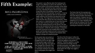 Fifth Example: This poster is very effective when first looking as the
image is very effective as well as the aesthetic. This is
also very similar to the previous example, as the colour
scheme of the red blood has been emphases to stand
out more, indicating the genre which may be a slasher
or gory film due to its possibly sensitive image.
Therefore like the third example, this poster , it may be
off-putting to may audiences who are not part of the
target audience and therefore the placement to the
poster is key. The image also hints to the character
within the film who may be the main characters. These
also may be in a relationship due to how close they are
to each other and how the girl is trying to save the
boys life by applying pressure to the wound. This also
hints at the narrative of the film and the relationship of
the characters. Unlike the other examples, 2 characters
are quite uncommon to be included within the film
poster and therefore stands out and is more suited to a
character poster than a theatrical one however does
display a concept of a theatrical poster.
As the poster does not contain an
age rating, the age of the possible
protagonists hints to the age range
of the possible target market and
possibly the age range may apply to
how relatable the characters lives
are. Therefore the late teens such
as 15/18 age certificate may apply
due to how graphic the images and
plot is.
The title of the film doesn’t reflect the
obvious font type of the horror or gothic
culture but appears to be written in
typefont. Therefore typefont is usually
associated with technology and the
possibly association may suggest the film
may be found footage or the amount of
blood within the image may suggest a
horror film.
The Poster like the first example also
displays to the audience that the film is a
short film which provides information
upon the audience. However due to its
semi professionalism this can put off the
audience as it is a clear indication that
death will be the ending of the film and
the rest of the narrative will be spent
catching the characters or the killer.
 