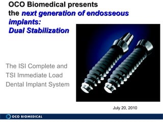 July 20, 2010 The ISI Complete and  TSI Immediate Load  Dental Implant System OCO Biomedical presents  the  next generation of endosseous implants: Dual Stabilization 