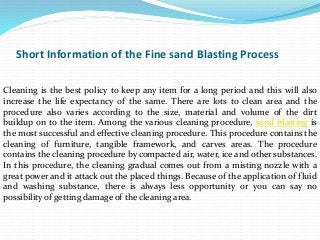 Short Information of the Fine sand Blasting Process
Cleaning is the best policy to keep any item for a long period and this will also
increase the life expectancy of the same. There are lots to clean area and the
procedure also varies according to the size, material and volume of the dirt
buildup on to the item. Among the various cleaning procedure, sand blasting is
the most successful and effective cleaning procedure. This procedure contains the
cleaning of furniture, tangible framework, and carves areas. The procedure
contains the cleaning procedure by compacted air, water, ice and other substances.
In this procedure, the cleaning gradual comes out from a misting nozzle with a
great power and it attack out the placed things. Because of the application of fluid
and washing substance, there is always less opportunity or you can say no
possibility of getting damage of the cleaning area.
 