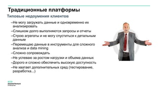 Традиционные платформы
–Не могу загружать данные и одновременно их
анализировать
–Слишком долго выполняются запросы и отчеты
–Строю агрегаты и не могу спуститься к детальным
данным
–Перемещаю данные в инструменты для сложного
анализа и data mining
–Сложно сопровождать
–Не успеваю за ростом нагрузки и объема данных
–Дорого и сложно обеспечить высокую доступность
–Не хватает дополнительных сред (тестирование,
разработка...)
Типовые недоумения клиентов
 