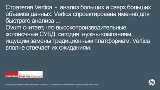 © Copyright 2014 Hewlett-Packard Development Company, L.P. The information contained herein is subject to change without notice.
Стратегия Vertica - анализ больших и сверх больших
объемов данных. Vertica спроектирована именно для
быстрого анализа ...
Ovum считает, что высокопроизводительные
колоночные СУБД сегодня нужны компаниям,
ищущим замены традиционным платформам. Vertica
вполне отвечает их ожиданиям.
 