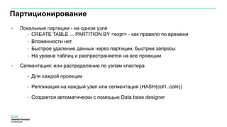 Партиционирование
• Локальные партиции - на одном узле
− CREATE TABLE ... PARTITION BY <expr> - как правило по времени
− Вложенности нет
− Быстрое удаление данных через партиции, быстрее запросы
− На уровне таблиц и распространяется на все проекции
• Сегментация: или распределение по узлам кластера
− Для каждой проекции
− Репликация на каждый узел или сегментация (HASH(col1..coln))
− Создается автоматически с помощью Data base designer
 
