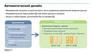 Автоматический дизайн
A B A
(A B C | A) (B A C | B A)
B C C
> Физическая модель, сжатие:
 Быстрое выполнение типовых запросов
 Поддержка всех загрузок
 Гарантия, что все SQL запросы будут отвечены
Database Designer:Архитектор:
> Логическая модель
 Create table
> “Типовой набор”
 Типичные запросы
 Выборки данных
> Уровень устойчивости к
сбоям
 k-safety
• Минимальная нагрузка на архитектора в части управления физической моделью данных
• Инкрементальная перестройка БД под новые данные и запросы
• Запуск в любое время, выполнение без остановки БД
 