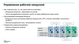 Tactical
General
Analytic User 1
Управление рабочей нагрузкой
• Нет главного узла, т.е. нет узкого места в кластере!
− Инициация запросов - равномерно по узлам
− Число одновременных запросов растет по мере добавления новых узлов
• Настраиваемый менеджер ресурсов
− Ресурсные пулы для разных рабочих нагрузок (I/O, CPU, memory, bandwidth, concurrency,
duration)
− Границы ресуров для пула, пользователя, сессии
• Управление в реальном времени
− Сменить приоритет запроса
− Снять запрос
tactical tactical
analytic
Analytic User 2
 
