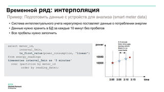 Временной ряд: интерполяция
• Система интеллектуального учета нерегулярно поставляет данные о потреблении энергии
• Данные нужно хранить в БД за каждые 10 минут без пробелов
• Все пробелы нужно заполнить
select meter_id,
interval_5min,
ts_first_value(power_consumption, 'linear')
from energy_readings
timeseries interval_5min as '5 minutes'
over (partition by meter_id
order by reading_date);
Пример: Подготовить данные с устройств для анализа (smart meter data)
 
