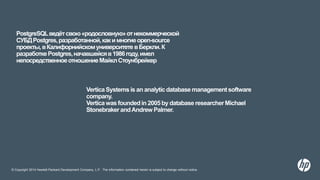 © Copyright 2014 Hewlett-Packard Development Company, L.P. The information contained herein is subject to change without notice.
PostgreSQLведётсвою«родословную»отнекоммерческой
СУБДPostgres,разработанной,какимногиеopen-source
проекты,вКалифорнийскомуниверситетевБеркли.К
разработкеPostgres,начавшейсяв1986году,имел
непосредственноеотношениеМайклСтоунбрейкер
VerticaSystemsis an analyticdatabasemanagementsoftware
company.
Verticawasfoundedin 2005by databaseresearcherMichael
StonebrakerandAndrew Palmer.
 