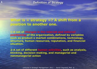 What is « strategy »? A shift from a position to another one. 1-A set of  changes in the internal and external positioning  of the organization, defined by variables such as product x market combinations, technology, structure, human resources, reputation, and financial situation. 2-A set of different  human activities , such as analysis, thinking, decision-making, and managerial and nonmanagerial action 1 Definition of Strategy Lectures in Strategic Management  2011 –  Daniel Degravel, PhD. © 