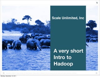 1




                                                                                                                   Scale Unlimited, Inc




                                                                                                                       A very short
                                                                                                                       Intro to
                                                                                                                       Hadoop




                                                                                                                                                                                 photo by: i_pinz, ﬂickr
        Copyright (c) 2008-2011 Scale Unlimited. All Rights Reserved. Reproduction or distribution of this document in any form without prior written permission is forbidden.

Monday, December 19, 2011
 