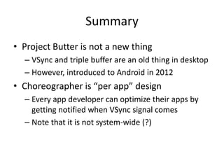 Summary
• Project Butter is not a new thing
– VSync and triple buffer are an old thing in desktop
– However, introduced to Android in 2012
• Choreographer is “per app” design
– Every app developer can optimize their apps by
getting notified when VSync signal comes
– Note that it is not system-wide (?)
 