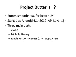 Project Butter is…?
• Butter, smoothness, for better UX
• Started at Android 4.1 (2012, API Level 16)
• Three main parts
– VSync
– Triple Buffering
– Touch Responsiveness (Choreographer)
 