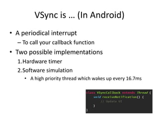 VSync is … (In Android)
• A periodical interrupt
– To call your callback function
• Two possible implementations
1.Hardware timer
2.Software simulation
• A high priority thread which wakes up every 16.7ms
 