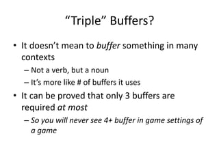 “Triple” Buffers?
• It doesn’t mean to buffer something in many
contexts
– Not a verb, but a noun
– It’s more like # of buffers it uses
• It can be proved that only 3 buffers are
required at most
– So you will never see 4+ buffer in game settings of
a game
 