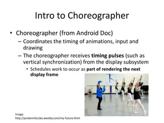 Intro to Choreographer
• Choreographer (from Android Doc)
– Coordinates the timing of animations, input and
drawing
– The choreographer receives timing pulses (such as
vertical synchronization) from the display subsystem
• Schedules work to occur as part of rendering the next
display frame
Image:
http://jordanmleczko.weebly.com/my-future.html
 