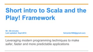 Short intro to Scala and the 
Play! Framework 
50 - 60 minutes 
Last updated: Sept 2014 falmeida1988@gmail.com 
Leveraging modern programming techniques to make 
safer, faster and more predictable applications 
 