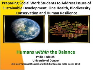 Preparing Social Work Students to Address Issues of
Sustainable Development, One Health, Biodiversity
        Conservation and Human Resilience




         Humans within the Balance
                          Philip Tedeschi
                        University of Denver
     4th International Disaster and Risk Conference IDRC Davos 2012
 