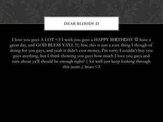 DEAR BLOODS :D


 I love you guys A LOT <3 I wish you guys a HAPPY BIRTHDAY  have a
great day, and GOD BLESS YA’LL !!(: btw, this is just a cute thing I though of
doing for you guys, and yeah it didn’t cost money, I'm sorry I couldn’t buy you
  guys anything, but I think showing you guys how much I love you guys and
 care about ya’ll should be enough right? (: lol well just keep looking through
                              this jaunt ;) lmao <3
 