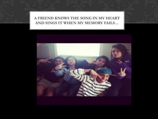 A FRIEND KNOWS THE SONG IN MY HEART
AND SINGS IT WHEN MY MEMORY FAILS…
 