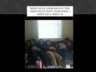 WHEN YA’LL LOOK BACK AT THE
TIMES WE’VE HAVE TOGETHER, I
     HOPE YA’LL SMILE :D
 