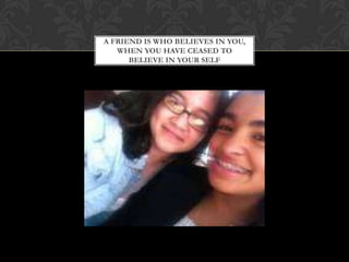 A FRIEND IS WHO BELIEVES IN YOU,
   WHEN YOU HAVE CEASED TO
      BELIEVE IN YOUR SELF
 