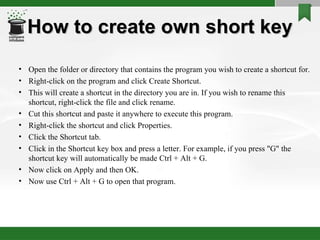 How to create own short key Open the folder or directory that contains the program you wish to create a shortcut for.  Right-click on the program and click Create Shortcut.  This will create a shortcut in the directory you are in. If you wish to rename this shortcut, right-click the file and click rename.  Cut this shortcut and paste it anywhere to execute this program.  Right-click the shortcut and click Properties.  Click the Shortcut tab.  Click in the Shortcut key box and press a letter. For example, if you press "G" the shortcut key will automatically be made Ctrl + Alt + G. Now click on Apply and then OK.  Now use Ctrl + Alt + G to open that program.  
