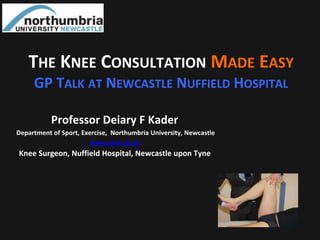 Professor Deiary F Kader
Department of Sport, Exercise, Northumbria University, Newcastle
www.oasir.co.uk
Knee Surgeon, Nuffield Hospital, Newcastle upon Tyne
THE KNEE CONSULTATION MADE EASY
GP TALK AT NEWCASTLE NUFFIELD HOSPITAL
 