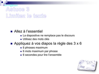 

Allez à l’essentiel





La diapositive ne remplace pas le discours
Utilisez des mots clés

Appliquez à vos diapos la règle des 3 x 6




6 phrases maximum
6 mots maximum par phrase
6 secondes pour lire l’ensemble

 