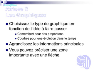 

Choisissez le type de graphique en
fonction de l’idée à faire passer
Camembert pour des proportions
 Courbes pour une évolution dans le temps


Agrandissez les informations principales
 Vous pouvez préciser une zone
importante avec une flèche


 