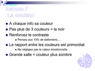 



A chaque info sa couleur
Pas plus de 3 couleurs + le noir
Renforcez le contraste




Le rapport entre les couleurs est primordial




Pensez aux 10% de daltoniens….
Ne négligez pas la valeur émotionnelle

Grande salle = couleur plus sombre

 
