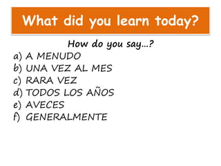 What did you learn today?
How do you say…?
a) A MENUDO
b) UNA VEZ AL MES
c) RARA VEZ
d) TODOS LOS AÑOS
e) AVECES
f) GENERALMENTE
 