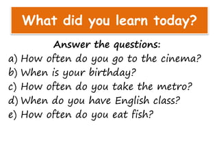 What did you learn today?
Answer the questions:
a) How often do you go to the cinema?
b) When is your birthday?
c) How often do you take the metro?
d) When do you have English class?
e) How often do you eat fish?
 
