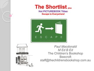 The Shortlist plus
Hot PICTUREBOOK Titles!
Escape to Everywhere!
Paul Macdonald
M Ed B Ed
The Children’s Bookshop
Beecroft
staff@thechildrensbookshop.com.au
 