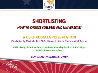 SHORTLISTING
     HOW TO CHOOSE COLLEGES AND UNIVERSITIES


           A USIEF KOLKATA PRESENTATION
Conducted by Madhabi Roy, Ph.D. (Harvard), Senior EducationUSA Advisor

 USIEF library, American Center, Kolkata, Thursday April 12, 3:45-5:00 pm
                        Call 033-39846310 to register


                   FOR USIEF MEMBERS ONLY
 