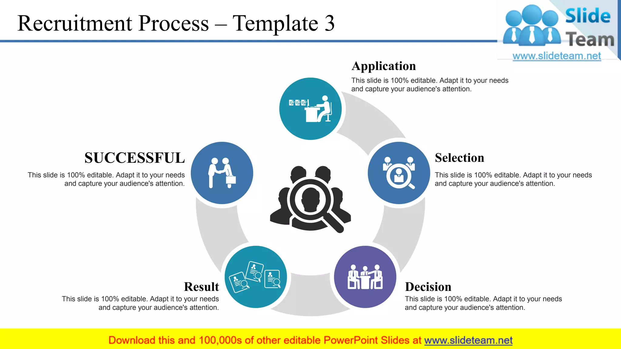 Recruitment Process – Template 3
Application
This slide is 100% editable. Adapt it to your needs
and capture your audience's attention.
Selection
This slide is 100% editable. Adapt it to your needs
and capture your audience's attention.
Decision
This slide is 100% editable. Adapt it to your needs
and capture your audience's attention.
Result
This slide is 100% editable. Adapt it to your needs
and capture your audience's attention.
SUCCESSFUL
This slide is 100% editable. Adapt it to your needs
and capture your audience's attention.
10
 