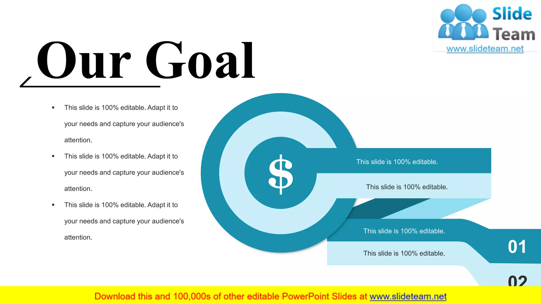 $
01
02
This slide is 100% editable.
This slide is 100% editable.
This slide is 100% editable.
This slide is 100% editable.
Our Goal
▪ This slide is 100% editable. Adapt it to
your needs and capture your audience's
attention.
▪ This slide is 100% editable. Adapt it to
your needs and capture your audience's
attention.
▪ This slide is 100% editable. Adapt it to
your needs and capture your audience's
attention.
26
 
