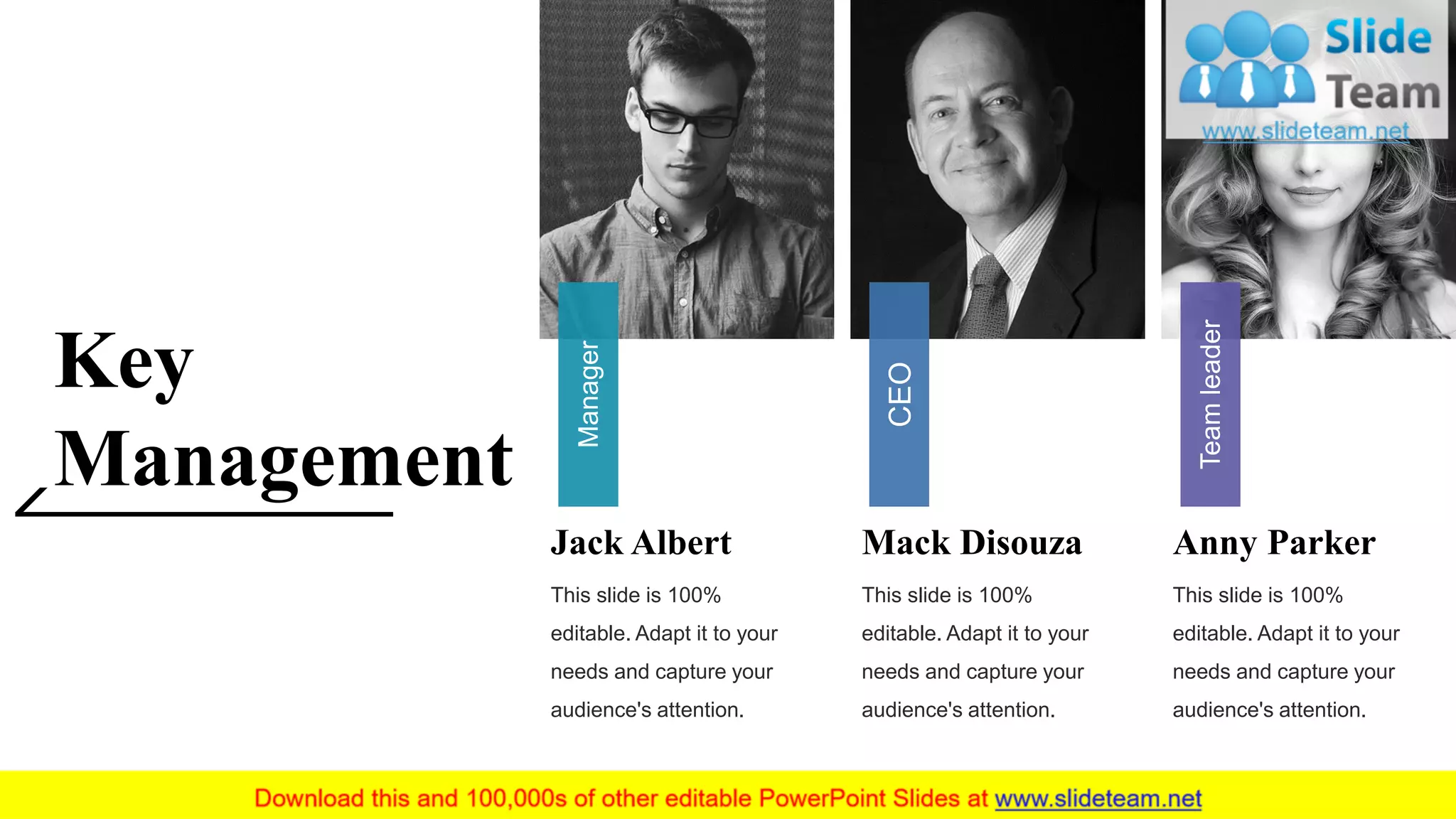 Key
Management
Jack Albert
This slide is 100%
editable. Adapt it to your
needs and capture your
audience's attention.
Manager
Mack Disouza
This slide is 100%
editable. Adapt it to your
needs and capture your
audience's attention.
CEO
Anny Parker
This slide is 100%
editable. Adapt it to your
needs and capture your
audience's attention.
Teamleader
3
 