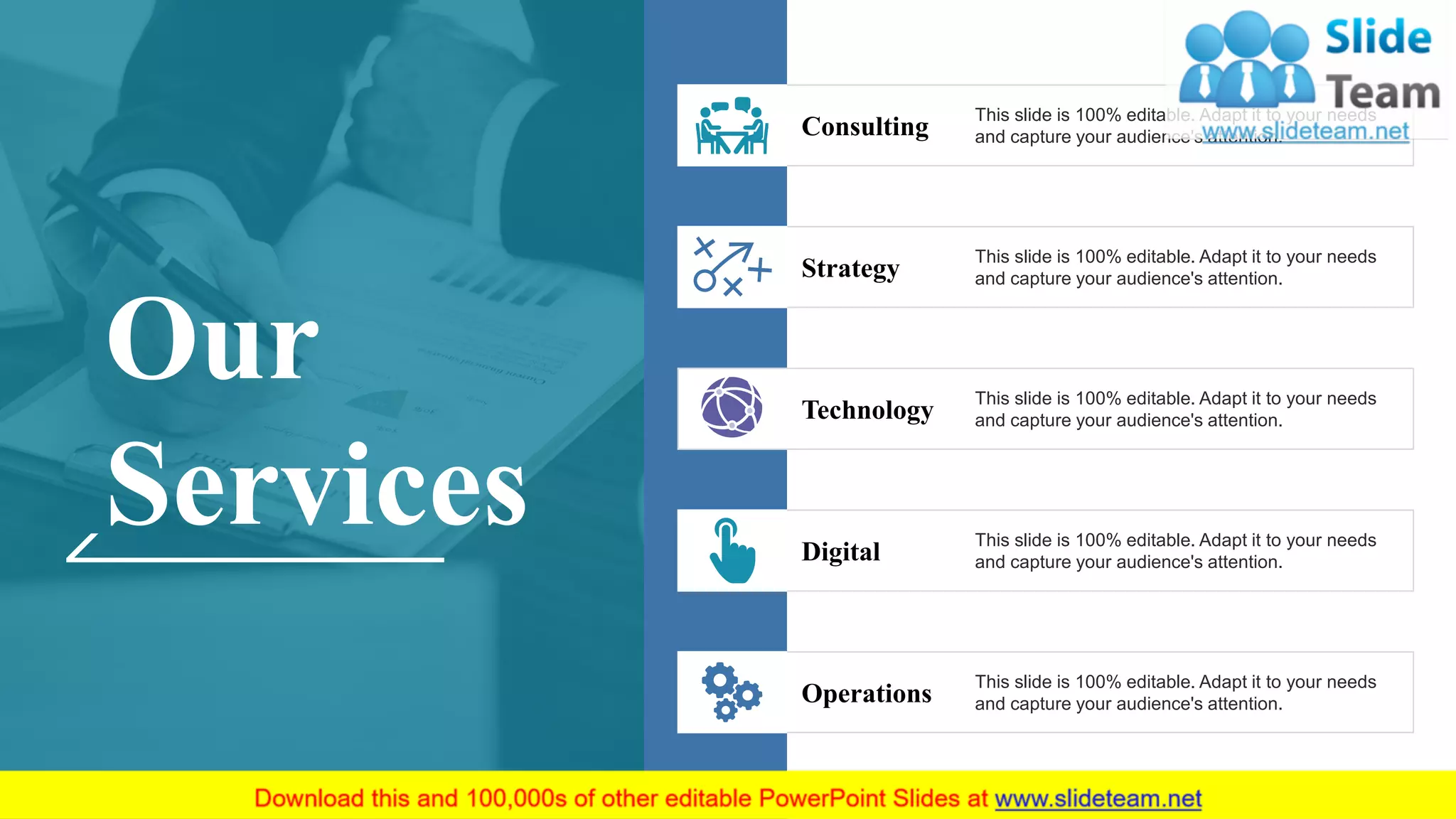 This slide is 100% editable. Adapt it to your needs
and capture your audience's attention.Strategy
This slide is 100% editable. Adapt it to your needs
and capture your audience's attention.Technology
This slide is 100% editable. Adapt it to your needs
and capture your audience's attention.Digital
This slide is 100% editable. Adapt it to your needs
and capture your audience's attention.Operations
This slide is 100% editable. Adapt it to your needs
and capture your audience's attention.Consulting
Our
Services
5
 