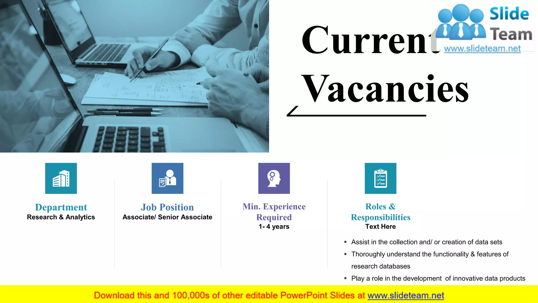 Current
Vacancies
Department
Research & Analytics
Job Position
Associate/ Senior Associate
Min. Experience
Required
1- 4 years
▪ Assist in the collection and/ or creation of data sets
▪ Thoroughly understand the functionality & features of
research databases
▪ Play a role in the development of innovative data products
Roles &
Responsibilities
Text Here
6
 