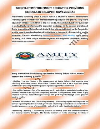 Shortlisting the finest education-providing
schools in Belapur, Navi Mumbai
Pre-primary schooling plays a crucial role in a student’s holistic development.
From laying the foundation of interest in learning and personal growth, early year’s
education introduces children to the real world. The Amity Education Foundation
is undoubtedly transforming the education landscape in the country and abroad.
Amity International Schools and Amity Universities established by the foundation
are the most trusted and preferred institutions in the country for providing quality
education. Parents’ short-listing schools in Belapur, Navi Mumbai prefer opting
for Amity, as it offers unique methodologies of teaching and a play-based learning
environment to students.
Amity International School being the Best Pre Primary School in Navi Mumbai
bestows the following qualities:
• Outdoor Learning Spaces – The management at Amity believes that students learn
effectively when they connect with nature. Mother Nature has a lot to teach our young
children and providing them the space to explore deepens their connection.
• Storytelling Sessions – One of the most trustworthy and efficient methodologies of teaching
Primary students is to organize Storytelling Sessions. Young students have a trait to pay
attention to stories, hence sharing knowledge and good etiquette through stories provides
positive results.
• Parental Involvement and Celebrating Diversity - Conducting regular meetings with the
parents regarding the child’s overall growth and celebrating various festivals and traditions
together promotes a sense of responsibility and cultural understanding in students.
• Promoting Creativity – Pre-Primary students are usually filled with countless questions
that develop creative thoughts. The faculty members at Amity encourage the ideas of
 